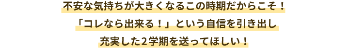 不安な気持ちが大きくなるこの時期だからこそ!「コレなら出来る!」という自信を引き出し充実した2学期を送ってほしい!