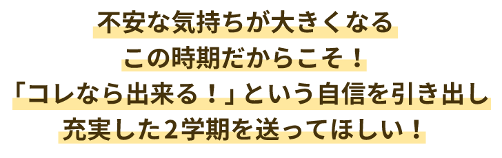 不安な気持ちが大きくなるこの時期だからこそ!「コレなら出来る!」という自信を引き出し充実した2学期を送ってほしい!