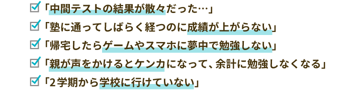 「中間テストの結果が散々だった…」「塾に通ってしばらく経つのに成績が上がらない」「帰宅したらゲームやスマホに夢中で勉強しない」「親が声をかけるとケンカになって、余計に勉強しなくなる」「2学期から学校に行けていない」