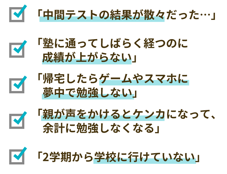 「中間テストの結果が散々だった…」「塾に通ってしばらく経つのに成績が上がらない」「帰宅したらゲームやスマホに夢中で勉強しない」「親が声をかけるとケンカになって、余計に勉強しなくなる」「2学期から学校に行けていない」