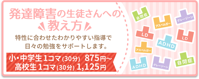 発達障害の生徒さんへの教え方。特性に合わせたわかりやすい指導で日々の勉強をサポートします。小・中学生1コマ（30分）875円〜。高校生1コマ（30分）1,125円。