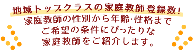 地域トップクラスの家庭教師登録数！家庭教師の性別から年齢・性格まで、ご希望の条件にぴったりな家庭教師をご紹介します。