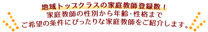 地域トップクラスの家庭教師登録数！家庭教師の性別から年齢・性格まで、ご希望の条件にぴったりな家庭教師をご紹介します。