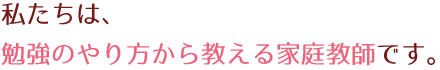 私たちは、勉強のやり方から教える家庭教師です。