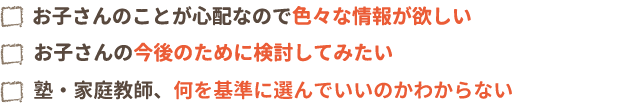 お子さんのことが心配なので色々な情報が欲しい。お子さんの今後のために検討してみたい。塾・家庭教師、何を基準に選んでいいのかわからない。