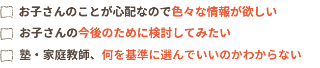 お子さんのことが心配なので色々な情報が欲しい。お子さんの今後のために検討してみたい。塾・家庭教師、何を基準に選んでいいのかわからない。