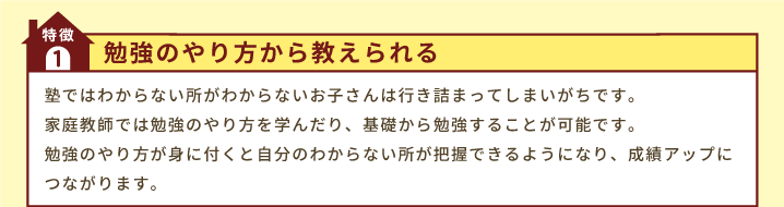 特徴1「勉強のやり方から教えられる」塾ではわからない所がわからないお子さんは行き詰まってしまいがちです。家庭教師では勉強のやり方を学んだり、基礎から勉強することが可能です。勉強のやり方が身に付くと自分のわからない所が把握できるようになり、成績アップにつながります。