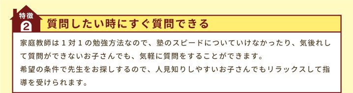 特徴2「質問したい時にすぐ質問できる」家庭教師は1対1の勉強方法なので、塾のスピードについていけなかったり、気後れして質問ができないお子さんでも、気軽に質問をすることができます。希望の条件で先生をお探しするので、人見知りしやすいお子さんでもリラックスして指導を受けられます。