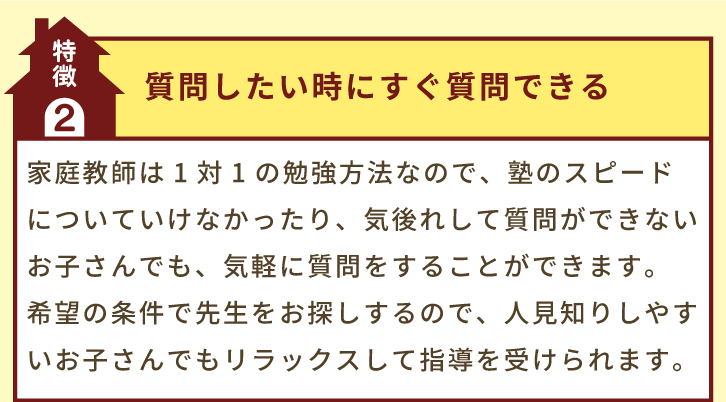 特徴2「質問したい時にすぐ質問できる」家庭教師は1対1の勉強方法なので、塾のスピードについていけなかったり、気後れして質問ができないお子さんでも、気軽に質問をすることができます。希望の条件で先生をお探しするので、人見知りしやすいお子さんでもリラックスして指導を受けられます。