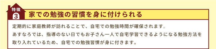 特徴3「家での勉強の習慣を身に付けられる」定期的に家庭教師が訪れることで、自宅での勉強時間が確保されます｡あすなろでは、指導のない日でもお子さん一人で自宅学習できるようになる勉強方法を取り入れているため、自宅での勉強習慣が身に付きます。