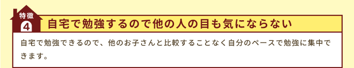 特徴4「自宅で勉強するので他の人の目も気にならない」自宅で勉強できるので、他のお子さんと比較することなく自分のペースで勉強に集中できます。