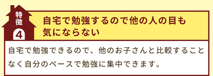 特徴4「自宅で勉強するので他の人の目も気にならない」自宅で勉強できるので、他のお子さんと比較することなく自分のペースで勉強に集中できます。