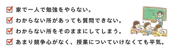 家で一人で勉強をやらない。わからない所があっても質問できない。わからない所をそのままにしてしまう。あまり競争心がなく、授業についていけなくても平気。