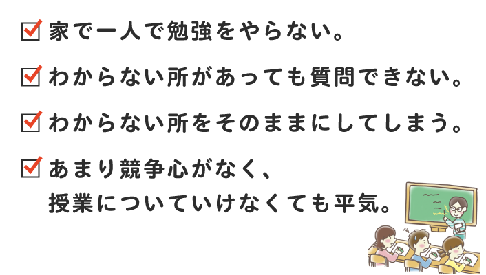 家で一人で勉強をやらない。わからない所があっても質問できない。わからない所をそのままにしてしまう。あまり競争心がなく、授業についていけなくても平気。