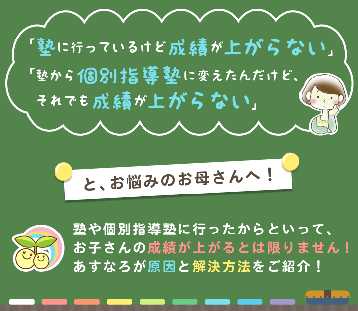 「塾に行っているけど成績が上がらない」「塾から個別指導塾に変えたんだけど、それでも成績が上がらない」と、お悩みのお母さんへ！塾や個別指導塾に行ったからといって、お子さんの成績が上がるとは限りません!あすなろが原因と解決方法をご紹介！