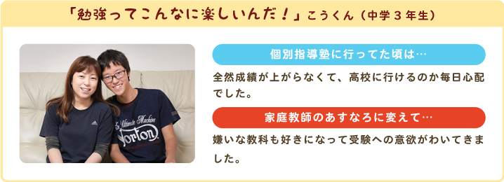 「勉強ってこんなに楽しいんだ！」こうくん（中学3年生）個別指導塾に行ってた頃は…全然成績が上がらなくて、高校に行けるのか毎日心配でした。家庭教師のあすなろに変えて…嫌いな教科も好きになって受験への意欲がわいてきました。