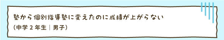 塾から個別指導塾に変えたのに成績が上がらない（中学2年生｜男子）