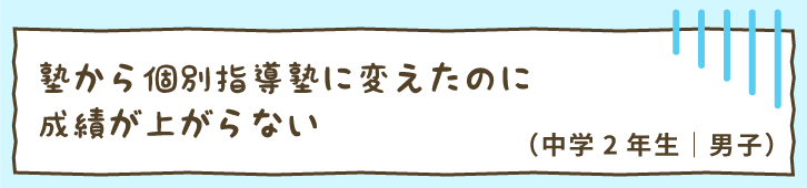 塾から個別指導塾に変えたのに成績が上がらない（中学2年生｜男子）