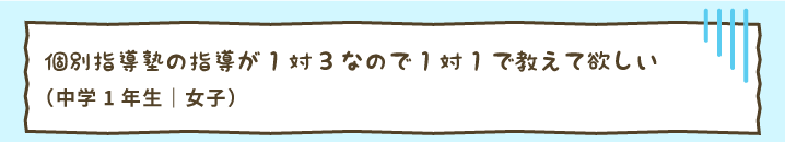 個別指導塾の指導が1対3なので1対1で教えて欲しい（中学1年生｜女子）
