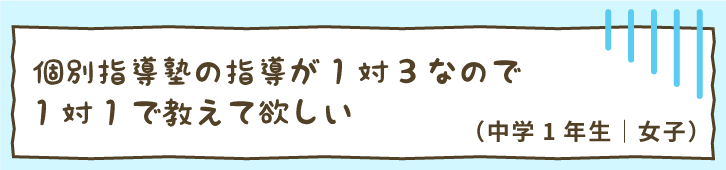 個別指導塾の指導が1対3なので1対1で教えて欲しい（中学1年生｜女子）