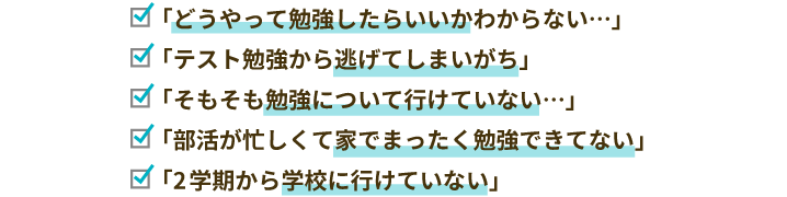 「どうやって勉強したらいいかわからない…」「テスト勉強から逃げてしまいがち」「そもそも勉強について行けていない…」「部活が忙しくて家でまったく勉強できてない」「2学期から学校に行けていない」