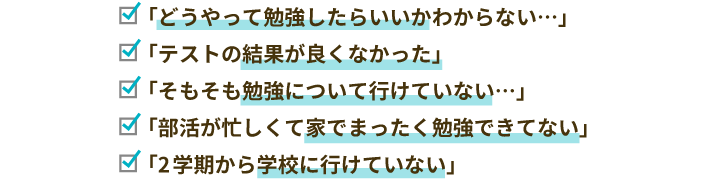 「どうやって勉強したらいいかわからない…」「テストの結果が良くなかった」「そもそも勉強について行けていない…」「部活が忙しくて家でまったく勉強できてない」「2学期から学校に行けていない」