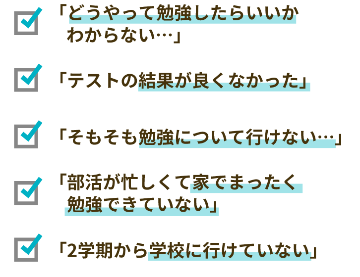 「どうやって勉強したらいいかわからない…」「テストの結果が良くなかった」「そもそも勉強について行けていない…」「部活が忙しくて家でまったく勉強できてない」「2学期から学校に行けていない」