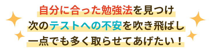 自分に合った勉強法を見つけ、次のテストへの不安を吹き飛ばし一点でも多く取らせてあげたい!