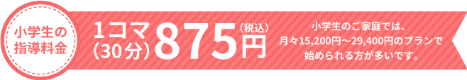 小学生の指導料金 1コマ（30分）875円 小学生のご家庭では、月々15,200円〜25,300円のプランで始められる方が多いです。