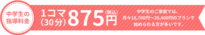 中学生の指導料金 1コマ（30分）875円 中学生のご家庭では、月々18,700円〜29,400円のプランで始められる方が多いです。