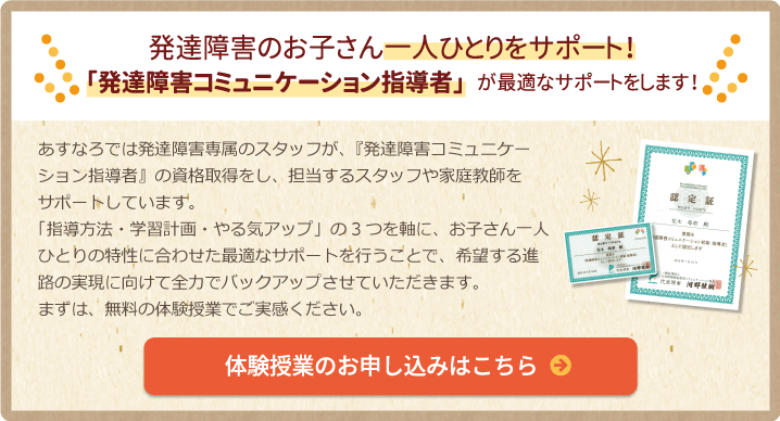 発達障害のお子さん1人ひとりをサポート！「発達障害コミュニケーション指導者」が最適なサポートをします！あすなろでは発達障害専属のスタッフが、『発達障害コミュニケーション指導者』の資格取得をし、担当するスタッフや家庭教師をサポートしています。
      「指導方法・学習計画・やる気アップ」の3つを軸に、お子さん一人ひとりの特性に合わせた最適なサポートを行うことで、希望する進路の実現に向けて全力でバックアップさせていただきます。まずは、無料の体験授業でご実感ください。