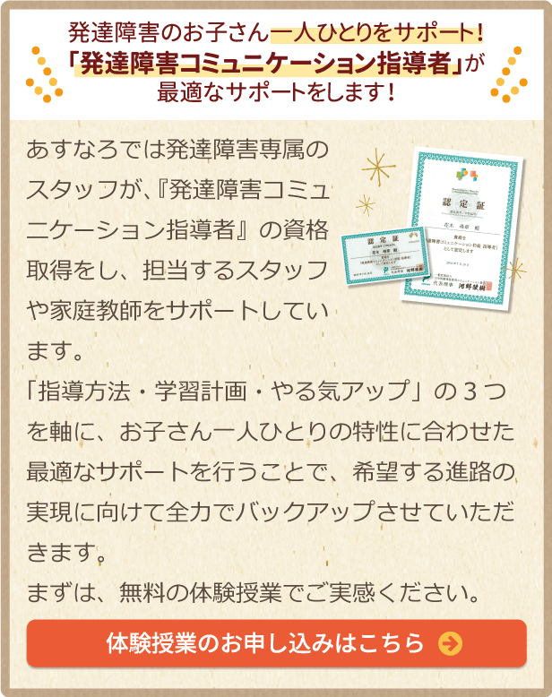 発達障害のお子さん1人ひとりをサポート！「発達障害コミュニケーション指導者」が最適なサポートをします！あすなろでは発達障害専属のスタッフが、『発達障害コミュニケーション指導者』の資格取得をし、担当するスタッフや家庭教師をサポートしています。
      「指導方法・学習計画・やる気アップ」の3つを軸に、お子さん一人ひとりの特性に合わせた最適なサポートを行うことで、希望する進路の実現に向けて全力でバックアップさせていただきます。まずは、無料の体験授業でご実感ください。