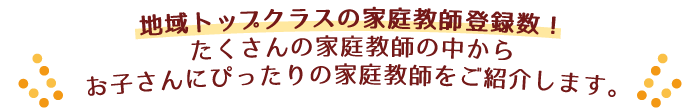 地域トップクラスの家庭教師登録数!たくさんの家庭教師の中からお子さんにぴったりの家庭教師をご紹介します。
