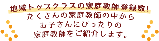 地域トップクラスの家庭教師登録数!たくさんの家庭教師の中からお子さんにぴったりの家庭教師をご紹介します。