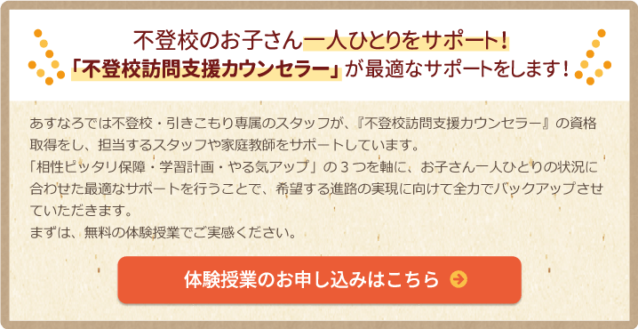 不登校のお子さん一人ひとりをサポート！「引きこもり支援相談士」が最適なサポートをします！あすなろでは不登校・引きこもり専属のスタッフが、『不登校訪問支援カウンセラー』の資格取得をし、担当するスタッフや家庭教師をサポートしています。「相性ピッタリ保障・学習計画・やる気アップ」の3つを軸に、お子さん一人ひとりの状況に合わせた最適なサポートを行うことで、希望する進路の実現に向けて全力でバックアップさせていただきます。まずは、無料の体験授業でご実感ください。