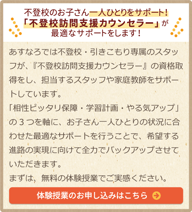 不登校のお子さん一人ひとりをサポート！「引きこもり支援相談士」が最適なサポートをします！あすなろでは不登校・引きこもり専属のスタッフが、『不登校訪問支援カウンセラー』の資格取得をし、担当するスタッフや家庭教師をサポートしています。「相性ピッタリ保障・学習計画・やる気アップ」の3つを軸に、お子さん一人ひとりの状況に合わせた最適なサポートを行うことで、希望する進路の実現に向けて全力でバックアップさせていただきます。まずは、無料の体験授業でご実感ください。