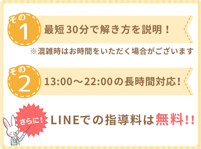 その①最短30分で解き方を説明！※混雑時はお時間をいただく場合がございます。その②13:00～22:00の長時間対応！さらに！LINEでの指導料は無料！