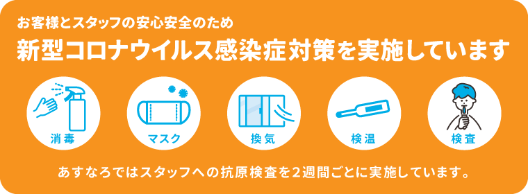 お客様とスタッフの安心安全のため、新型コロナウイルス感染症対策を実施しています。「消毒」「マスク」「換気」「検温」「検査」。スタッフへの抗原検査を2週間ごとに実施しています。