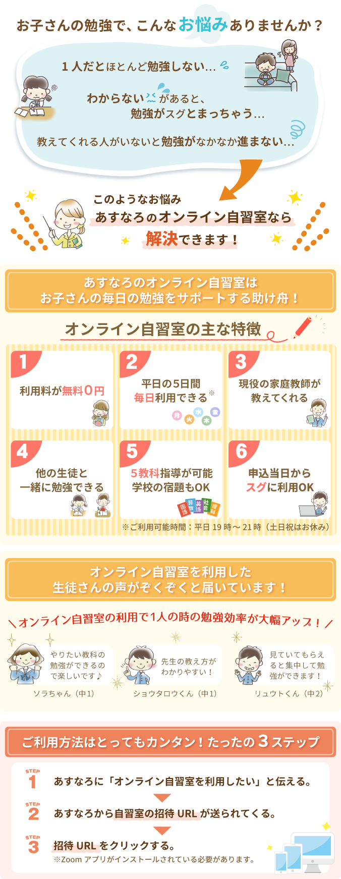 お子さんの勉強のお悩みは、あすなろのオンライン自習室で解決できます！あすなろのオンライン自習室は、お子さんの毎日の勉強をサポートする助け舟。オンライン自習室を利用した生徒さんの声がぞくぞくと届いています。ご利用方法はとってもカンタン！たったの3ステップ