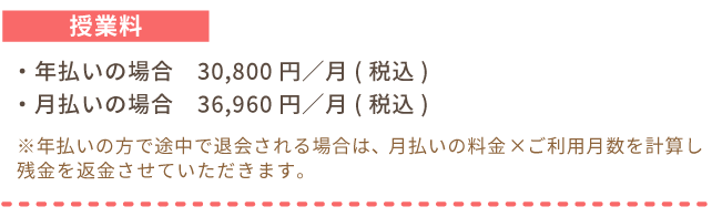 授業料。年払いの場合30,800円／月(税込)、月払いの場合36,960円／月(税込)。※年払いの方で途中で退会される場合は、月払いの料金×ご利用月数を計算し残金を返金させていただきます。