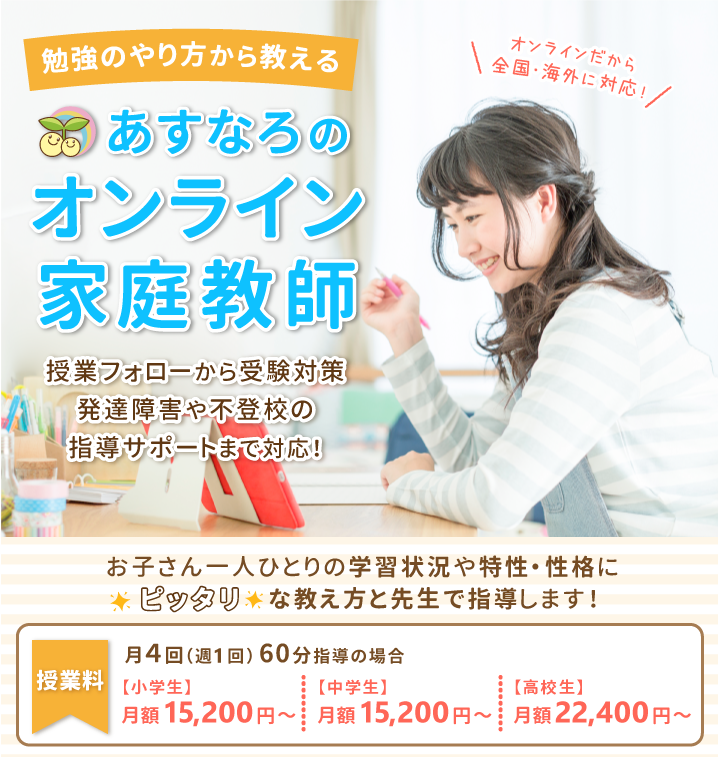 オンラインだから全国・海外に対応！勉強のやり方から教えるあすなろのオンライン家庭教師。授業フォローから受験対策、発達障害や不登校の指導サポートまで対応！お子さん一人ひとりの学習状況や特性・性格にピッタリな教え方と先生で指導します！授業料は月4回（週1回）60分で、小学生・中学生は月額15,200円～。高校生は月額22,400円～。オンラインだから全国に対応しています！