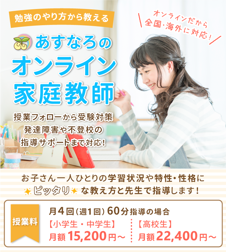 オンラインだから全国・海外に対応！勉強のやり方から教えるあすなろのオンライン家庭教師。授業フォローから受験対策、発達障害や不登校の指導サポートまで対応！お子さん一人ひとりの学習状況や特性・性格にピッタリな教え方と先生で指導します！授業料は月4回（週1回）60分で、小学生・中学生は月額15,200円～。高校生は月額22,400円～。オンラインだから全国に対応しています！