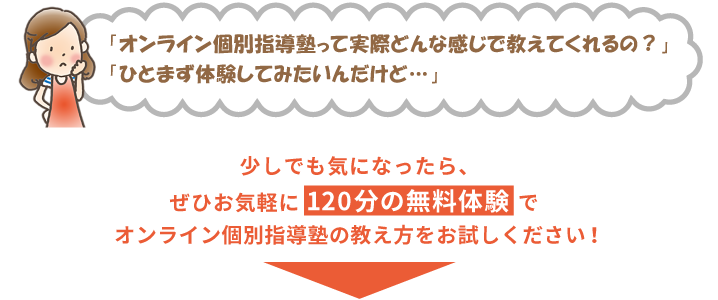 「オンライン個別指導塾って実際どんな感じで教えてくれるの？」「ひとまず体験してみたいんだけど…」少しでも気になったら、ぜひお気軽に120分の無料体験でオンライン個別指導塾の教え方をお試しください！