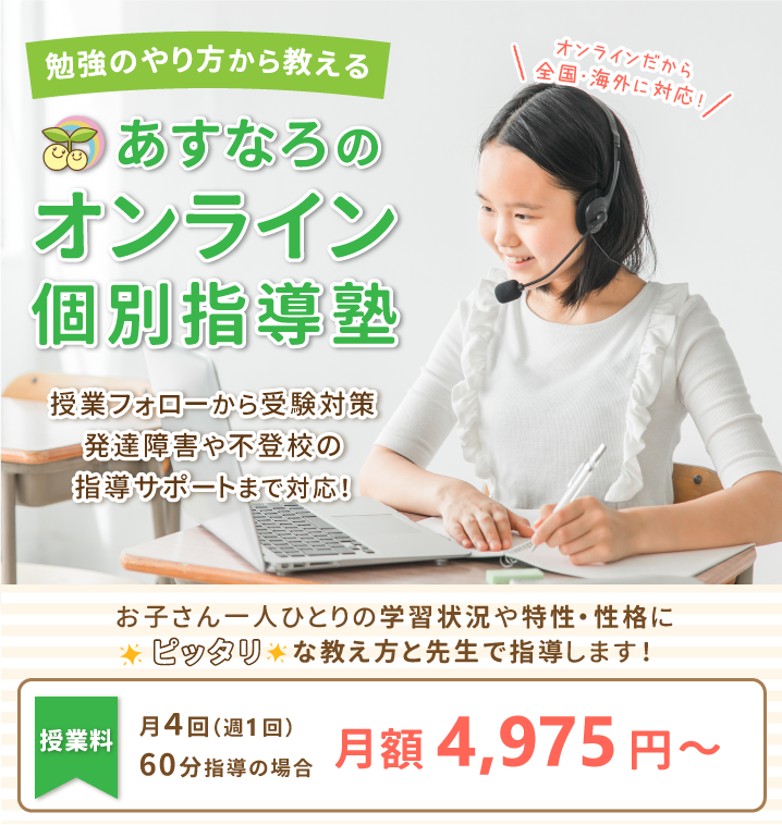 オンラインだから全国・海外に対応！勉強のやり方から教えるあすなろのオンライン個別指導塾。授業フォローから受験対策、発達障害や不登校の指導サポートまで対応！お子さん一人ひとりの学習状況や特性・性格にピッタリな教え方と先生で指導します！授業料は月4回（週1回）60分で月額4,975円～。