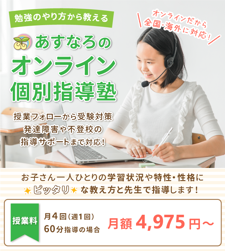 オンラインだから全国・海外に対応！勉強のやり方から教えるあすなろのオンライン個別指導塾。授業フォローから受験対策、発達障害や不登校の指導サポートまで対応！お子さん一人ひとりの学習状況や特性・性格にピッタリな教え方と先生で指導します！授業料は月4回（週1回）60分で月額4,975円～。